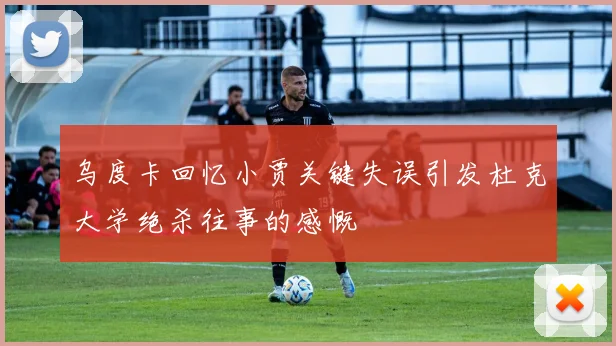 乌度卡回忆小贾关键失误引发杜克大学绝杀往事的感慨