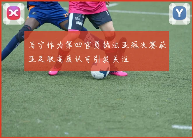 马宁作为第四官员执法亚冠决赛获亚足联高度认可引发关注