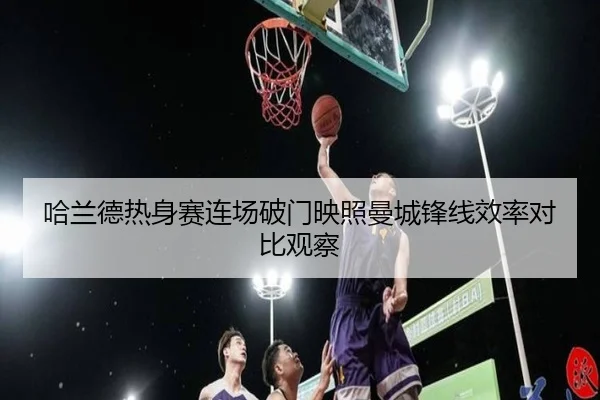 哈兰德热身赛连场破门映照曼城锋线效率对比观察